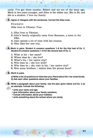 o . •
O O O
o o
uncle. I’ve got three cousins. Robert and me are of the same age.
Mark is two years younger, and Alice is the oldest one. She is 20, and
she is a student. I love my family.
3. Agree or disagree with the sentences. Correct the false ones.
E xam ple:
Olha lives in Ukraine. True.
. • ■ ”
1. Olha lives in Ukraine.
2. John’s family originally came from Bozeman, a town in the
USA.
3. John spends a lot of time with his cousins.
4. Olha likes her new city.
4. Work in pairs. Student A answers questions 1-6 for the first text of Ex. 2.
Student B answers questions 1-6 for the second text of Ex. 2.
1. What is his / her name?
2. Where does he / she live?
3. What’s his / her native city?
4. Who does he / she live with?
5. Who does he / she visit in his / her native city?
6. How many brothers / sisters does the person have?
5. Work in pairs.
a) Write a list of questions to interview your friend about his / her close family.
b) Ask each other questions about your families.
6. Write a paragraph about your family. Use the plan given below and Ex. 2 as
an example. Include the following:
• write your name and age;
• give information about your family members;
• include information about your hobbies;
• write something about the school where you study.
11
 