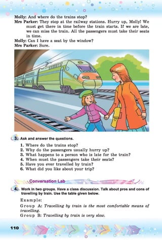 Molly: And where do the trains stop?
Mrs Parker: They stop at the railway stations. Hurry up, Molly! We
must get there in time before the train starts. If we are late,
we can miss the train. A ll the passengers must take their seats
in time.
Molly: Can I have a seat by the window?
Mrs Parker: Sure.
3. Ask and answer the questions.
1. Where do the trains stop?
2. W hy do the passengers usually hurry up?
3. What happens to a person who is late for the train?
4. When must the passengers take their seats?
5. Have you ever travelled by train?
6. What did you like about your trip?
Conversation Lab
4. Work in two groups. Have a class discussion. Talk about pros and cons of
travelling by train. Use the table given below.
E xam ple:
G rou p A: Travelling by train is the most comfortable means of
travelling.
G rou p B: Travelling by train is very slow.
 