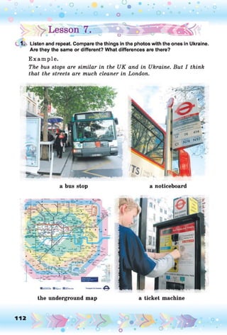 1. Listen and repeat. Compare the things in the photos with the ones in Ukraine.
Are they the same or different? What differences are there?
E xam ple.
The bus stops are similar in the UK and in Ukraine. But I think
that the streets are much cleaner in London.
a bus stop a noticeboard
the underground map a ticket machine
112
O o
 