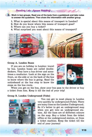 ^Reading Lab: Jigsaw Reading
2. Work in two groups. Read one of the texts from a guidebook and take notes
to answer the questions. Then share the information with another group.
1. What is special about this means of transport in London?
2. How do you know where this means of transport goes?
3. Where can you buy a ticket?
4. What surprised you most about this means of transport?
Group A. London Buses
If you are on holiday in London: travel
by bus. London buses are called double-
deckers. They have a bus driver and some­
times a conductor. Look at the sign on the
front, on the side or on the back of the bus
to know where the bus is going. Read the
noticeboard at the bus stop to know the
stops on the bus route.
When you get on the bus, show your bus pass to the driver or buy
a ticket from him. Keep it till the end of your trip!
Group B. London Underground (Tube)
You can get to most places in London
very quickly by underground (Tube). There
are many lines on the London Underground.
So it’s better to get an underground map
when you get into an underground sta­
tion. A ll the lines are of different colours
on the map. Buy a ticket from the ticket
office at the underground station, or from
a ticket machine. Keep the ticket till the
end of your journey!
O , 113
o
 