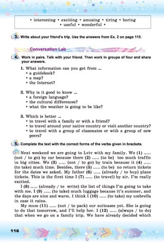 O O
O
•. o
• interesting • exciting • amusing • tiring • boring
• useful • wonderful •
3. Write about your friend’s trip. Use the answers from Ex. 2 on page 115.
vV
s
C °nversati°rd -ab B B S S U 4 *
4. Work in pairs. Talk with your friend. Then work in groups of four and share
your answers.
1. What information can you get from ...
• a guidebook?
• a map?
• the Internet?
2. Why is it good to know ...
• a foreign language?
• the cultural differences?
• what the weather is going to be like?
3. Which is better ...
• to travel with a family or with a friend?
• to travel around your native country or visit another country?
• to travel with a group of classmates or with a group of new
peers?
5. Complete the text with the correct forms of the verbs given in brackets.
Next weekend we are going to Lviv with my family. W e (1) .....
(not / to go) by car because there (2) ..... (to be) too much traffic
in big cities. W e (3) ..... (not / to go) by train because it (4) .....
(to take) much time. Besides, there ( 5 ) .....(to be) no return tickets
for the dates we asked. My father (6) ..... (already / to buy) plane
tickets. This is the first time I (7) ..... (to travel) by air. I ’m really
excited.
I ( 8 ) .....(already / to write) the list of things I ’m going to take
with me. I (9) .....(to take) much luggage because it ’s summer, and
the days are nice and warm. I think I (1 0 ).....(to take) my umbrella
in case it rains.
My mum (11) ..... (not / to pack) our suitcases yet. She is going
to do that tomorrow, and I ’ll help her. I (12) ..... (always / to do)
that when we go on a family trip. W e have already decided which
116 ,o o
O
 