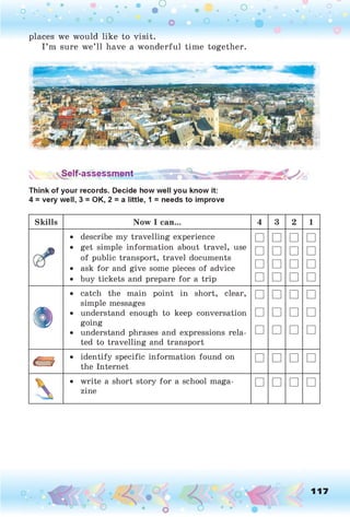 o . •
O O O
places we would like to visit.
I ’m sure we’ll have a wonderful time together.
Self-assessm ent
Think of your records. Decide how well you know it:
4 = very well, 3 = OK, 2 = a little, 1 = needs to improve
Skills Now I can... 4 3 2 1
• describe my travelling experience
• get simple information about travel, use
of public transport, travel documents
• ask for and give some pieces of advice
• buy tickets and prepare for a trip
□
□
□
□
□
□
□
□
□
□
□
□
□
□
□
□
•
• catch the main point in short, clear,
simple messages
• understand enough to keep conversation
going
• understand phrases and expressions rela­
ted to travelling and transport
□
□
□
□
□
□
□
□
□
□
□
□
• identify specific information found on
the Internet
□ □ □ □
 • write a short story for a school maga­
zine
□ □ □ □
117
 