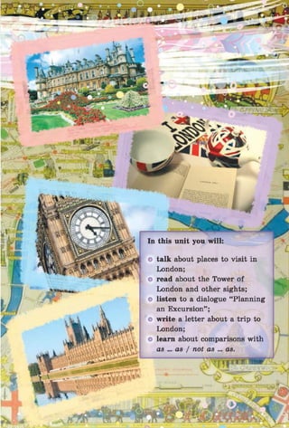 talk about places to visit in
London;
read about the Tower of
London and other sights;
listen to a dialogue “Planning
an Excursion” ;
write a letter about a trip to
London;
learn about comparisons with
OS ... OS j not C
IS ... OS.
.f-T
 