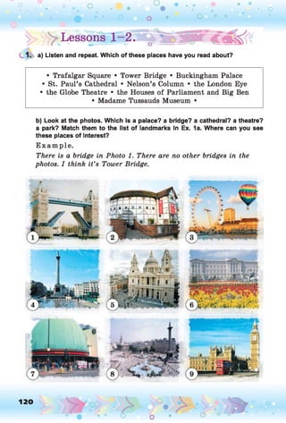 o
• • o
o
o • O 0 0
Lessons- 1^2.
• •
. o
1. a) Listen and repeat. Which of these places have you read about?
• Trafalgar Square • Tower Bridge • Buckingham Palace
• St. Paul’s Cathedral • Nelson’s Column • the London Eye
• the Globe Theatre • the Houses of Parliament and Big Ben
• Madame Tussauds Museum •
b) Look at the photos. Which is a palace? a bridge? a cathedral? a theatre?
a park? Match them to the list of landmarks in Ex. 1a. Where can you see
these places of interest?
E xam ple.
There is a bridge in Photo 1. There are no other bridges in the
photos. I think it’s Tower Bridge.
120
 