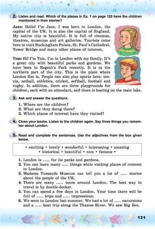 o . •
O O o
C 2. Listen and read. Which of the places in Ex. 1 on page 120 have the children
mentioned in their stories?
Jane: Hello! I ’m Jane. I was born in London, the
capital of the UK. It is also the capital of England.
My native city is beautiful. It is full of cinemas,
theatres, museums and art galleries. Tourists come
here to visit Buckingham Palace, St. Paul’s Cathedral,
Tower Bridge and many other places of interest.
Tom: Hi! I’m Tom. I’m in London with my family. It’s
a great city with beautiful parks and gardens. We
have been to Regent’s Park recently. It is in the
northern part of the city. This is the place where
London Zoo is. People can also play sports here: ten­
nis, netball, athletics, cricket, softball, football and
rugby. In addition, there are three playgrounds for
children, each with an attendant, and there is boating on the main lake.
3. Ask and answer the questions.
1. Where are the children?
2. What are they doing there?
3. Which places of interest have they visited?
4. Close your books. Listen to the children again. Say three things you remem­
ber about London.
5. Read and complete the sentences. Use the adjectives from the box given
below.
• exciting • lovely • wonderful • interesting • amazing
• historical • beautiful • nice • famous •
1. London is ..... for its parks and gardens.
2. You can learn m any.....things while visiting places of interest
in London.
3. Madame Tussauds Museum can tell you a lot of ..... stories
about the people of the UK.
4. There are many ..... tours around London. The best way to
travel is by double-decker.
5. You can spend a few days in London. Your time there will be
full o f ..... trips and .....impressions.
6. W e were in London last summer. W e had a lot o f .....excursions
and a .....boat trip along the Thames River. W e saw Big Ben.
o O, 121
O
 