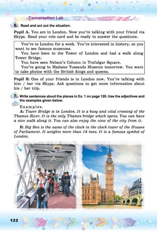 6. Read and act out the situation.
Pupil A. You are in London. Now you’re talking with your friend via
Skype. Read your role card and be ready to answer the questions.
You’re in London for a week. You’re interested in history, so you
want to see famous museums.
You have been to the Tower of London and had a walk along
Tower Bridge.
You have seen Nelson’s Column in Trafalgar Square.
You’re going to Madame Tussauds Museum tomorrow. You want
to take photos with the British kings and queens.___________________
Pupil B: One of your friends is in London now. You’re talking with
him / her via Skype. Ask questions to get more information about
his / her trip.
7. Write sentences about the places in Ex. 1 on page 120. Use the adjectives and
the examples given below.
E xam ples.
A: Tower Bridge is in London. It is a busy and vital crossing of the
Thames River. It is the only Thames bridge which opens. You can have
a nice walk along it. You can also enjoy the view of the city from it.
B: Big Ben is the name of the clock in the clock tower of the Houses
of Parliament. It weights more than 14 tons. It is a famous symbol of
London.
122
O o
 