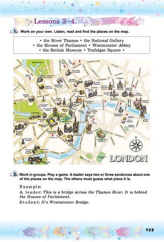 |> > Lessons®-4.5 jb ^ l ( p f
1. Work on your own. Listen, read and find the places on the map.
• the River Thames • the National Gallery
• the Houses of Parliament • Westminster Abbey
• the British Museum • Trafalgar Square •
Central
Criminal
Court
Bank of
England
Royal
Exchange
St. James's
Palace
Queen
Victoria
Memorial
Southwark
Cathedral
Wellington
Arch
Guy's
Hospital
Buckingham’
Palace
B Victoria
AAlbcrt
Museum
Lambeth
Palace
Chelsea
Royal |
Hospital
2. Work in groups. Play a game. A leader says two or three sentences about one
of the places on the map. The others must guess what place it is.
E xam ple:
A leader: This is a bridge across the Thames River. It is behind
the Houses of Parliament.
S tu dent: I t ’s Westminster Bridge.
o 123
 