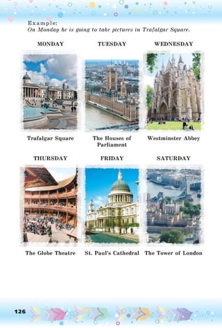 o o o
•. o
Example:
On Monday he is going to take pictures in Trafalgar Square.
MONDAY TUESDAY WEDNESDAY
Trafalgar Square The Houses of Westminster Abbey
Parliament
THURSDAY FRIDAY SATURDAY
The Globe Theatre St. Paul’s Cathedral The Tower of London
126 ,o
o
o
O
o
 