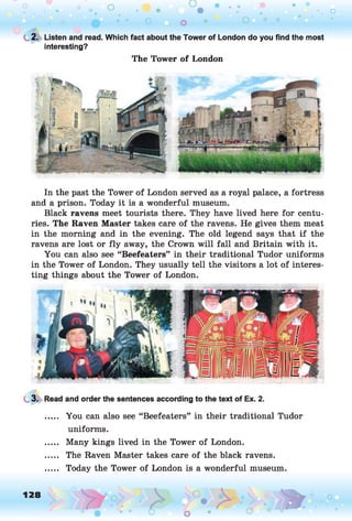 o o
. o
O 0 0
t 2. Listen and read. Which fact about the Tower of London do you find the most
interesting?
The Tower of London
In the past the Tower of London served as a royal palace, a fortress
and a prison. Today it is a wonderful museum.
Black ravens meet tourists there. They have lived here for centu­
ries. The Raven Master takes care of the ravens. He gives them meat
in the morning and in the evening. The old legend says that if the
ravens are lost or fly away, the Crown will fall and Britain with it.
You can also see “Beefeaters” in their traditional Tudor uniforms
in the Tower of London. They usually tell the visitors a lot of interes­
ting things about the Tower of London.
3. Read and order the sentences according to the text of Ex. 2.
..... You can also see “Beefeaters” in their traditional Tudor
uniforms.
..... Many kings lived in the Tower of London.
..... The Raven Master takes care of the black ravens.
..... Today the Tower of London is a wonderful museum.
 