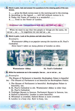 C 4. Work in pairs. Ask and answer the questions to the missing parts of the sen­
tences.
1.......gives the black ravens meat in the morning and in the evening.
2. According to the legend .....will fall without ravens in it.
3. Today the Tower of London is a wonderful.......
4....... lived in the Tower of London.
Grammar Lab: Comparisons with as / no t as
When we want to say that two people or things are the same, we
use as ... as ... . In negations we use not as ... as.
5. Work in pairs. Look at the photos and talk about them.
Example.
Westminster Abbey is as popular among the tourists as St. Paul’s
Cathedral.
Steve hasn’t taken as many photos of London as Alex.
Westminster Abbey St. Paul’s Cathedral
6. Write the sentences as in the example. Use as ... as or not as ... as.
E xample:
The Houses of Parliament is beautiful. Buckingham Palace is beautiful
too. - The Houses of Parliament is as beautiful as Buckingham Palace.
1. The Houses of Parliament is beautiful. Buckingham Palace is
beautiful, too.
2. St. Paul’s Cathedral is old. Westminster Abbey is older than
St. Paul’s Cathedral.
3. Trafalgar Square is famous. Parliament Square is famous, too.
4. Oxford is beautiful. London is more beautiful.
5. Whitehall is crowded. Oxford Street is more crowded.
6. London is a busy city. Kyiv is busy, too.
129
 