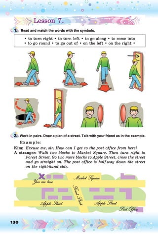 1. Read and match the words with the symbols.
• to turn right • to turn left • to go along • to come into
• to go round • to go out of • on the left • on the right •
2. Work in pairs. Draw a plan of a street. Talk with your friend as in the example.
Example:
Kim: Excuse me, sir. How can I get to the post office from here?
A stranger: Walk two blocks to Market Square. Then turn right in
Forest Street. Go two more blocks to Apple Street, cross the street
and go straight on. The post office is half-way down the street
on the right-hand side.
130
o
O
 