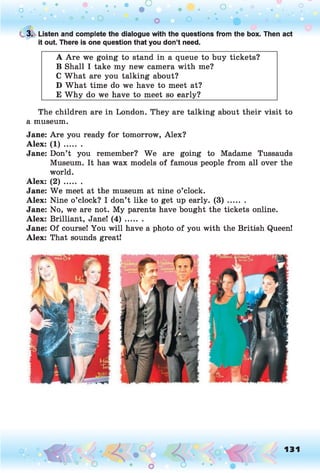 C 3. Listen and complete the dialogue with the questions from the box. Then act
it out. There is one question that you don’t need.
A Are we going to stand in a queue to buy tickets?
B Shall I take my new camera with me?
C What are you talking about?
D What time do we have to meet at?
E W hy do we have to meet so early?
The children are in London. They are talking about their visit to
a museum.
Jane: Are you ready for tomorrow, Alex?
Alex: ( 1 ) .......
Jane: Don’t you remember? We are going to Madame Tussauds
Museum. It has wax models of famous people from all over the
world.
Alex: ( 2 ) .......
Jane: We meet at the museum at nine o’clock.
Alex: Nine o’clock? I don’t like to get up early. ( 3 ) .......
Jane: No, we are not. My parents have bought the tickets online.
Alex: Brilliant, Jane! ( 4 ) .......
Jane: Of course! You will have a photo of you with the British Queen!
Alex: That sounds great!
o O, 131
o
 