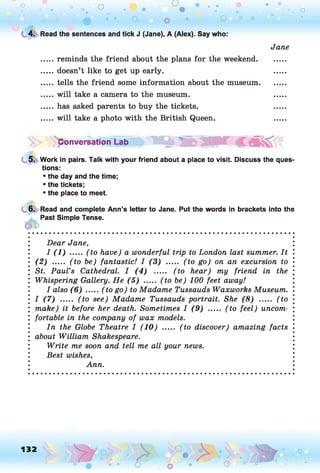 o o o
•. o
0 • • o o • O ° °
t 4. Read the sentences and tick J (Jane), A (Alex). Say who:
Jane
reminds the friend about the plans for the weekend,
doesn’t like to get up early.
tells the friend some information about the museum,
will take a camera to the museum,
has asked parents to buy the tickets,
will take a photo with the British Queen.
Conversation Lab ^ '
5. Work in pairs. Talk with your friend about a place to visit. Discuss the ques­
tions:
• the day and the time;
• the tickets;
• the place to meet.
6. Read and complete Ann’s letter to Jane. Put the words in brackets into the
Past Simple Tense.
06
Dear Jane,
I (1 ) ..... (to have) a wonderful trip to London last summer. It
(2 ) ..... (to be) fantastic! I (3 ) ..... (to go) on an excursion to
St. Paul’s Cathedral. I (4 ) ..... (to hear) my friend in the
Whispering Gallery. He (5 ) ..... (to be) 100 feet away!
I also (6 ) .....(to go) to Madame Tussauds Waxworks Museum.
I (7 ) ..... (to see) Madame Tussauds portrait. She (8 ) ..... (to
make) it before her death. Sometimes I (9 ) ..... (to feel) uncom­
fortable in the company of wax models.
In the Globe Theatre I (10) ..... (to discover) amazing facts
about William Shakespeare.
Write me soon and tell me all your news.
Best wishes,
Ann.
132 o
O o o
 