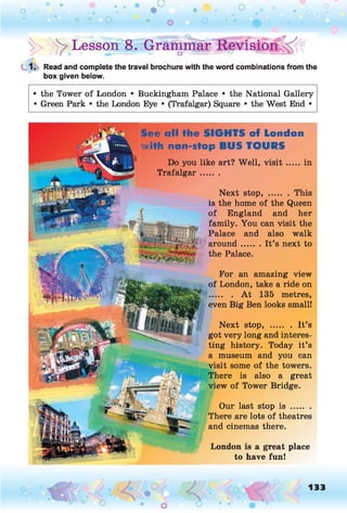 ^Lesson08. Grammar Revision
1. Read and complete the travel brochure with the word combinations from the
box given below.
• the Tower of London • Buckingham Palace • the National Gallery
• Green Park • the London Eye • (Trafalgar) Square • the West End •
See all the SIGHTS of London
with non-stop BUS TOURS
Do you like art? Well, v is it .....in
Trafalgar.......
For an amazing view
of London, take a ride on
......... A t 135 metres,
even Big Ben looks small!
Next stop, ........ It’s
got very long and interes­
ting history. Today it’s
a museum and you can
visit some of the towers.
There is also a great
view of Tower Bridge.
Our last stop i s ........
There are lots of theatres
and cinemas there.
Next stop, ........This
is the home of the Queen
of England and her
family. You can visit the
Palace and also walk
around....... It’s next to
the Palace.
London is a great place
to have fun!
 