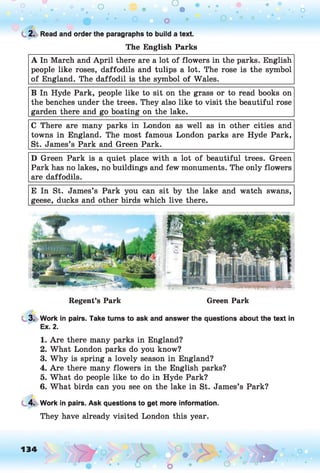 o o o
•. o
C
. 2. Read and order the paragraphs to build a text.
The English Parks
A In March and April there are a lot of flowers in the parks. English
people like roses, daffodils and tulips a lot. The rose is the symbol
of England. The daffodil is the symbol of Wales.____________________
B In Hyde Park, people like to sit on the grass or to read books on
the benches under the trees. They also like to visit the beautiful rose
garden there and go boating on the lake.____________________________
C There are many parks in London as well as in other cities and
towns in England. The most famous London parks are Hyde Park,
St. James’s Park and Green Park.___________________________________
D Green Park is a quiet place with a lot of beautiful trees. Green
Park has no lakes, no buildings and few monuments. The only flowers
are daffodils.
E In St. James’s Park you can sit by the lake and watch swans,
geese, ducks and other birds which live there._______________________
Regent’s Park Green Park
3. Work in pairs. Take turns to ask and answer the questions about the text in
Ex. 2.
1. Are there many parks in England?
2. What London parks do you know?
3. Why is spring a lovely season in England?
4. Are there many flowers in the English parks?
5. What do people like to do in Hyde Park?
6. What birds can you see on the lake in St. James’s Park?
4. Work in pairs. Ask questions to get more information.
They have already visited London this year.
134 ,o o
o o
 