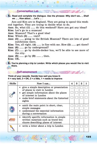 ^Conversation Lab .
5. Read and complete the dialogue. Use the phrases: Why don’t we... , Shall
we ..., How about..., Let’s ... .
Ann and Kim are in England. They are going to spend this week­
end together. They are trying to decide what to do.
Ann: So, what (1) ..... do this weekend? Have you got any ideas?
Kim: Let’s go to a museum!
Ann: Museum? That’s a good idea!
Kim: Which (2) ..... visit?
Ann: (3) ..... going to the British Museum? There are lots of good
exhibitions there.
Kim: Yes, all right. ( 4 ) .....is fine with me. How ( 5 ) .......get there?
Ann: (6) ..... go by underground?
Kim: (7) ..... go by double-decker bus, we’ll be able to see more of
the city.
Ann: (8) ..... go by (9) ..... , then.
Kim: OK.
6. You’re planning a trip to London. Write which places you would like to visit
Self-assessment
Think of your records. Decide how well you know it:
4 = very well, 3 = OK, 2 = a little, 1 = needs to improve
Skills N o w I can... 4 3 2 1
• give a simple description or presentation
of places to visit in London
□ □ □ □
• get simple information about the places
of interest in London
□ □ □ □
• make brief statements about the historical
sights
□ □ □ □
• catch the main point in short, clear,
simple messages
□ □ □ □
• understand the essential information
during a conversation
□ □ □ □
«
• identify specific information in simple
written materials such as travel bro­
chures describing places of interest
□ □ □ □

• write a letter about a trip to London □ □ □ □
135
 