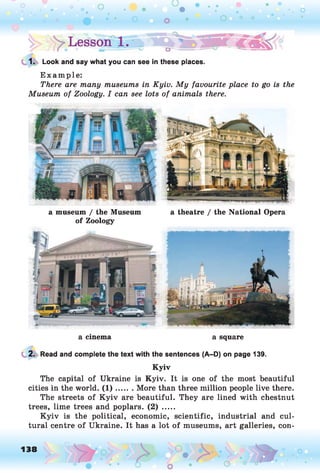 1. Look and say what you can see in these places.
Example:
There are many museums in Kyiv. My favourite place to go is the
Museum of Zoology. I can see lots of animals there.
a museum / the Museum a theatre / the National Opera
of Zoology
a cinema a square
2. Read and complete the text with the sentences (A-D) on page 139.
Kyiv
The capital of Ukraine is Kyiv. It is one of the most beautiful
cities in the world. (1 )....... More than three million people live there.
The streets of K yiv are beautiful. They are lined with chestnut
trees, lime trees and poplars. (2) .....
K yiv is the political, economic, scientific, industrial and cul­
tural centre of Ukraine. It has a lot of museums, art galleries, con-
138 o
 
