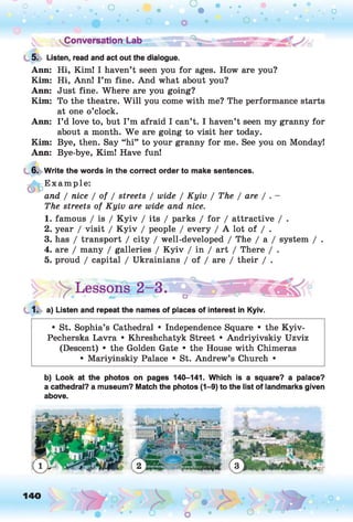 5. Listen, read and act out the dialogue.
Ann: Hi, Kim! I haven’t seen you for ages. How are you?
Kim: Hi, Ann! I ’m fine. And what about you?
Ann: Just fine. Where are you going?
Kim: To the theatre. W ill you come with me? The performance starts
at one o’clock.
Ann: I ’d love to, but I’m afraid I can’t. I haven’t seen my granny for
about a month. W e are going to visit her today.
Kim: Bye, then. Say “hi” to your granny for me. See you on Monday!
Ann: Bye-bye, Kim! Have fun!
6. Write the words in the correct order to make sentences.
*fl> E xample:
and / nice I of I streets / wide / Kyiv / The / are / .
The streets of Kyiv are wide and nice.
1. famous / is / K yiv / its / parks / for / attractive / .
2. year / visit / K yiv / people / every / A lot of / .
3. has / transport / city / well-developed / The / a / system / .
4. are / many / galleries / K yiv / in / art / There / .
5. proud / capital / Ukrainians / of / are / their / .
^Lessons.. 2 -3 .^*3 b'S |R T
1. a) Listen and repeat the names of places of interest in Kyiv.
• St. Sophia’s Cathedral • Independence Square • the Kyiv-
Pecherska Lavra • Khreshchatyk Street • Andriyivskiy Uzviz
(Descent) • the Golden Gate • the House with Chimeras
• Mariyinskiy Palace • St. Andrew’s Church •
b) Look at the photos on pages 140-141. Which is a square? a palace?
a cathedral? a museum? Match the photos (1-9) to the list of landmarks given
above.
140 ,o
o
 