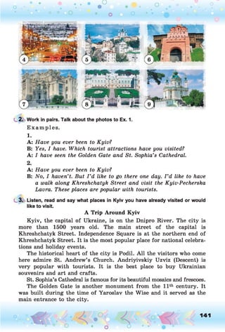 2. Work in pairs. Talk about the photos to Ex. 1.
Examples.
1.
A: Have you ever been to Kyiv?
B: Yes, I have. Which tourist attractions have you visited?
A: I have seen the Golden Gate and St. Sophia’s Cathedral.
2.
A: Have you ever been to Kyiv?
B: No, I haven’t. But I ’d like to go there one day. I ’d like to have
a walk along Khreshchatyk Street and visit the Kyiv-Pecherska
Lavra. These places are popular with tourists.
3. Listen, read and say what places in Kyiv you have already visited or would
like to visit.
A Trip Around Kyiv
Kyiv, the capital of Ukraine, is on the Dnipro River. The city is
more than 1500 years old. The main street of the capital is
Khreshchatyk Street. Independence Square is at the northern end of
Khreshchatyk Street. It is the most popular place for national celebra­
tions and holiday events.
The historical heart of the city is Podil. A ll the visitors who come
here admire St. Andrew’s Church. Andriyivskiy Uzviz (Descent) is
very popular with tourists. It is the best place to buy Ukrainian
souvenirs and art and crafts.
St. Sophia’s Cathedral is famous for its beautiful mosaics and frescoes.
The Golden Gate is another monument from the 11th century. It
was built during the time of Yaroslav the Wise and it served as the
main entrance to the city.
o O, 141
O
 