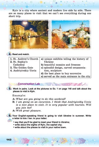 o o o
•. o
Kyiv is a city where ancient and modern live side by side. There
are so many places to visit that we can’t see everything during one
short trip.
4. Read and match.
1. St. Andrew’s Church a) unique exhibits telling the history of
2. St. Sophia’s Ukraine
Cathedral b) beautiful mosaics and frescoes
3. The Golden Gate c) splendid design, carved ornamenta-
4. Andriyivskiy Uzviz tion, sculpture
d) the best place to buy souvenirs
e) served as the main entrance to the city
Conversation Lab
5. Work in pairs. Look at the pictures to Ex. 1 on page 140 and talk about the
places to visit in Kyiv.
Example:
A: What are you going to do this weekend?
B: I am going on an excursion. I think that Andriyivskiy Uzviz
is a nice place to visit. I t is very popular with tourists. W ill
you join me?
A: With great pleasure.
6.
tffc
Your English-speaking friend is going to visit Ukraine in summer. Write
a letter to him / her. In your letter:
• say that you’ll be glad to meet your friend in Ukraine;
• write about the sights of Kyiv, the capital city;
• write about the places to visit in your native town.
142
P O
 
