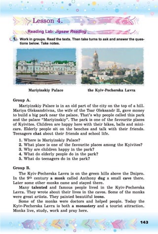 1. Work in groups. Read the texts. Then take turns to ask and answer the ques'
tions below. Take notes.
Group A.
Mariyinskiy Palace is in an old part of the city on the top of a hill.
Mariya Oleksandrivna, the wife of the Tsar Oleksandr II, gave money
to build a big park near the palace. That’s why people called this park
and the palace “Mariyinskiy” . The park is one of the favourite places
of Kyivites. Children are happy here with their bikes, balls and mini­
cars. Elderly people sit on the benches and talk with their friends.
Teenagers chat about their friends and school life.
1. Where is Mariyinskiy Palace?
2. What place is one of the favourite places among the Kyivites?
3. Why are children happy in the park?
4. What do elderly people do in the park?
5. What do teenagers do in the park?
Group B.
The Kyiv-Pecherska Lavra is on the green hills above the Dnipro.
In the 9th century a monk called Anthony dug a small cave there.
Later some other monks came and stayed there.
Many talented and famous people lived in the Kyiv-Pecherska
Lavra. They wrote about their lives in the caves. Some of the monks
were great artists. They painted beautiful icons.
Some of the monks were doctors and helped people. Today the
Kyiv-Pecherska Lavra is both a monastery and a tourist attraction.
Monks live, study, work and pray here.
Mariyinskiy Palace the Kyiv-Pecherska Lavra
o 143
 