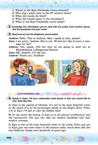 1. Where is the Kyiv-Pecherska Lavra situated?
2. Who dug a small cave in the 9th century there?
3. What did monks do there?
4. What did monks paint in the monastery?
5. What is the Kyiv-Pecherska Lavra today?
2. Exchange the information you’ve read with the pupils from another group.
Use the questions and your notes.
3. Read and act out the telephone conversation.
Andrew: Hello. This is Andrew. May I speak to Ann, please?
Jane: I am sorry, Andrew. She is out. Would you like to leave a mes­
sage for her?
Andrew: Yes, please. Tell her that we are going to meet her at
Khreshchatyk Underground Station.
Jane: OK, Andrew, I ’ll tell her.
Andrew: Thank you. Goodbye!
4. Speak in class. Tell your classmates what places in Kyiv you would like to
visit. Start like this:
A: Kyiv is the capital of Ukraine. I t ’s one of the most beautiful cities
in the world. I t ’s on the picturesque banks of the Dnipro River. When
I ’m in Kyiv I ’d like to visit the Golden Gate.
B: To my mind, the beauty of Kyiv is in its ancient architecture and
old monuments. But you can also see modern buildings and visit
modern cinemas.
C: Kyiv is one of the most beautiful cities in the world. When you are
in Kyiv, you can come closer to the ancient walls, touch them and feel
how different things were hundreds of years ago.
 