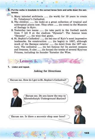 • • • • . • _ P o o
O .• . • • * U .
° ° o • o O * '• 0
( 5. Put the verbs in brackets in the correct tense form and write down the sen­
tences.
1. Many talented architects ..... (to work) for 10 years to create
St. Volodymyr’s Cathedral.
2. The children ..... (to look) at a great collection of tropical and
subtropical plants now. They o ften .....(to come) to the Museum
of Zoology in Kyiv.
3. Yesterday two teams ..... (to take part) in the football match
from 7 till 9 at the stadium “Dynamo” . The famous team
“Dynamo” ..... (to win) that game.
4. St. Sophia’s Cathedral.....(to be) one of K yiv’s most impressive
landmarks. Its construction ..... (to begin) in 1037, although
much of the Baroque exterior ..... (to date) from the 18th cen­
tury. The cathedral ..... (to be) famous for its ancient mosaics
and frescoes. It also.....(to house) the tombs of several Kyyivan
Princes, including its founder Yaroslav the Wise.
|> >> Lesson ’5,' C
,1 o

1. Listen and repeat.
Asking for Directions
(^Excuse me. How do I get to St. Sophia’s Cathedral?
Excuse me. Do you know the way to
Khreshchatyk Underground Station?
(^Excuse me. Is there a souvenir shop near here?
o • o Ô
145
 