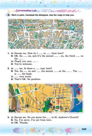 1. A: Excuse me. How do I .... t o ..... from here?
B: OK. Go .....on, and it’s the second ....... , no, the th ird ..... on
th e .......
A: Thank you v e r y .......
B: You’re welcome.
2. A: .... me. Is there a ..... near here?
B: Yes. G o .... on a n d ..... the second ..... on th e ....... The
is ..... the bank.
A: .....very much.
B: That’s OK. No problem.
3. A: Excuse me. Do you know th e .... to St. Andrew’s Church?
B: No, I ’m sorry. I ’m not from here.
A: OK. Thanks.
o 147
O
 