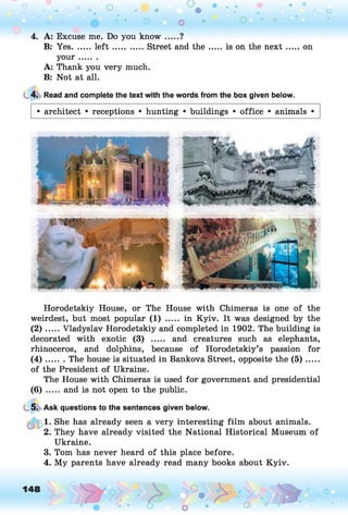 4. A: Excuse me. Do you know .... ?
B: Yes....... le ft ............. Street and th e ...... is on the n ext...... on
you r.......
A: Thank you very much.
B: Not at all.
4. Read and complete the text with the words from the box given below.
• architect • receptions • hunting • buildings • office • animals •
Horodetskiy House, or The House with Chimeras is one of the
weirdest, but most popular (1) ..... in Kyiv. It was designed by the
( 2 ) .....Vladyslav Horodetskiy and completed in 1902. The building is
decorated with exotic (3) ..... and creatures such as elephants,
rhinoceros, and dolphins, because of Horodetskiy’s passion for
( 4 ) ....... The house is situated in Bankova Street, opposite the (5 ) ......
of the President of Ukraine.
The House with Chimeras is used for government and presidential
(6) ..... and is not open to the public.
5. Ask questions to the sentences given below.
1. She has already seen a very interesting film about animals.
2. They have already visited the National Historical Museum of
Ukraine.
3. Tom has never heard of this place before.
4. My parents have already read many books about Kyiv.
148 o
 