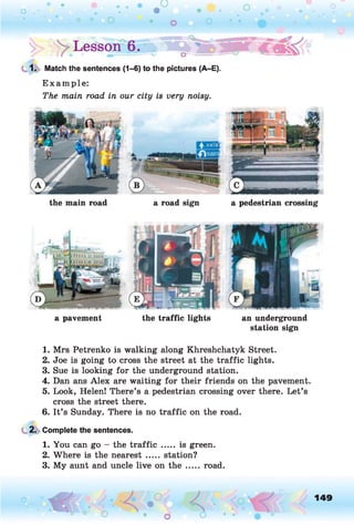 y Lesson 6.
1. Match the sentences (1-6) to the pictures (A-E).
Example:
The main road in our city is very noisy.
the main road a road sign a pedestrian crossing
a pavement the traffic lights an underground
station sign1
1. Mrs Petrenko is walking along Khreshchatyk Street.
2. Joe is going to cross the street at the traffic lights.
3. Sue is looking for the underground station.
4. Dan ans Alex are waiting for their friends on the pavement.
5. Look, Helen! There’s a pedestrian crossing over there. Let’s
cross the street there.
6. It’s Sunday. There is no traffic on the road.
2. Complete the sentences.
1. You can go - the traffic ..... is green.
2. Where is the nearest ..... station?
3. My aunt and uncle live on the ..... road.
o O, 149
O
 