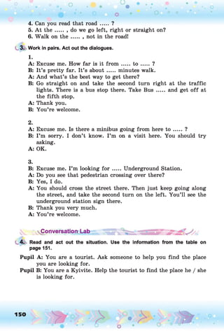 4. Can you read that ro a d ..... ?
5. A t the ..... , do we go left, right or straight on?
6. Walk on th e ....... not in the road!
3. Work in pairs. Act out the dialogues.
1.
A: Excuse me. How far is it from ..... t o ..... ?
B: It’s pretty far. It’s about ..... minutes walk.
A: And what’s the best way to get there?
B: Go straight on and take the second turn right at the traffic
lights. There is a bus stop there. Take Bus ..... and get o ff at
the fifth stop.
A: Thank you.
B: You’re welcome.
2.
A: Excuse me. Is there a minibus going from here to ..... ?
B: I ’m sorry. I don’t know. I ’m on a visit here. You should try
asking.
A: OK.
3.
B: Excuse me. I ’m looking f o r ..... Underground Station.
A: Do you see that pedestrian crossing over there?
B: Yes, I do.
A: You should cross the street there. Then just keep going along
the street, and take the second turn on the left. You’ll see the
underground station sign there.
B: Thank you very much.
A: You’re welcome.
Conversation Lab
4. Read and act out the situation. Use the information from the table on
page 151.
Pupil A: You are a tourist. Ask someone to help you find the place
you are looking for.
Pupil B: You are a Kyivite. Help the tourist to find the place he / she
is looking for.
150
 