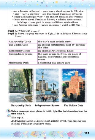 o . •
O O O
• see a famous cathedral • learn more about nature in Ukraine
• stay • buy a souvenir • see traditional Ukrainian artworks
• enjoy a picturesque view • see ancient mosaics and frescoes
• learn more about Ukrainian history • admire some unusual
buildings • take part in some traditional celebrations
• see famous paintings • watch an opera • watch a 3D film •
Pupil A: Where can I ..... ?
Pupil B: There is a good museum in Kyiv. It is in Bohdan Khmelnitskiy
Street.
Andriyivskiy Uzviz the city’s most artistic street
The Golden Gate an ancient fortification built by Yaroslav
the Wise
Horodetskiy House an unusual Art Nouveau house
Independence Square the main square in Kyiv, the place of
national celebrations and important
events
Mariyinskiy Park a charming city centre park
Mariyinskiy Park Independence Square The Golden Gate
5. Write a paragraph about places to visit in Kyiv. Use the information from the
table in Ex. 4.
4$Example.
Andriyivskiy Uzviz is Kyiv’s most artistic street. You can buy tra­
ditional Ukrainian souvenirs there.
o O, 151
O
 