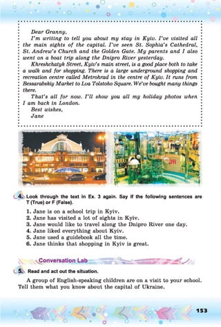 o .•
O O o
Dear Granny,
I ’m writing to tell you about my stay in Kyiv. I ’ve visited all
the main sights of the capital. I ’ve seen St. Sophia’s Cathedral,
St. Andrew’s Church and the Golden Gate. My parents and I also
went on a boat trip along the Dnipro River yesterday.
Khreshchatyk Street, Kyiv’s main street, is a goodplace both to take
a walk and for shopping. There is a large underground shopping and
recreation centre called Metrohrad in the centre of Kyiv. It runs from
Bessarabskiy Market to Lva Tolstoho Square. We’ve bought many things
there.
That’s all for now. I ’ll show you all my holiday photos when
I am back in London.
Best wishes,
Jane
4. Look through the text in Ex. 3 again. Say if the following sentences are
T (True) or F (False).
1. Jane is on a school trip in Kyiv.
2. Jane has visited a lot of sights in Kyiv.
3. Jane would like to travel along the Dnipro River one day.
4. Jane liked everything about Kyiv.
5. Jane used a guidebook all the time.
6. Jane thinks that shopping in Kyiv is great.
Conversation Lab
5. Read and act out the situation.
A group of English-speaking children are on a visit to your school.
Tell them what you know about the capital of Ukraine.
o O, 153
O
 