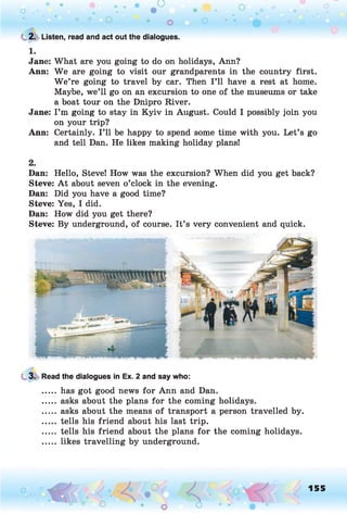 C 2. Listen, read and act out the dialogues.
1.
Jane: What are you going to do on holidays, Ann?
Ann: We are going to visit our grandparents in the country first.
W e’re going to travel by car. Then I ’ll have a rest at home.
Maybe, we’ll go on an excursion to one of the museums or take
a boat tour on the Dnipro River.
Jane: I’m going to stay in Kyiv in August. Could I possibly join you
on your trip?
Ann: Certainly. I ’ll be happy to spend some time with you. Let’s go
and tell Dan. He likes making holiday plans!
2.
Dan: Hello, Steve! How was the excursion? When did you get back?
Steve: A t about seven o’clock in the evening.
Dan: Did you have a good time?
Steve: Yes, I did.
Dan: How did you get there?
Steve: By underground, of course. It’s very convenient and quick.
3. Read the dialogues in Ex. 2 and say who:
..... has got good news for Ann and Dan.
..... asks about the plans for the coming holidays.
..... asks about the means of transport a person travelled by.
..... tells his friend about his last trip.
..... tells his friend about the plans for the coming holidays.
..... likes travelling by underground.
155
 