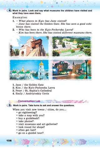 t, 4. Work in pairs. Look and say what museums the children have visited and
what they have seen there.
Examples:
1. - What places in Kyiv has Jane visited?
- Jane has visited the Golden Gate. She has seen a good exhi­
bition there.
2. - Who has been to the Kyiv-Pecherska Lavra?
- Kim has been there. She has visited different museums there.
1. Jane / the Golden Gate
2. Kim / the Kyiv-Pecherska Lavra
3. Peter / St. Sophia’s Cathedral
4. Emily / Andriyivskiy Uzviz
Conversation Lab
5. Work in pairs. Take turns to ask and answer the questions.
When you visit new towns / cities, do you...
• go sightseeing?
• take a map with you?
• buy a guidebook?
• take photos?
• visit museums and art galleries?
• look round for shops?
• often get lost?
• go on a guided tour?
156
 