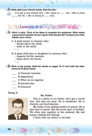 o o o
•. o
O 0 0
. He / She is from
y Lessons < m k!(
1. Work in pairs. Think of the ideas to complete the sentences. What makes
a good parent (student A) and a good child (student B)? Compare your lists.
Explain your choice.
1. A good parent is someone who:
- thinks about the child;
- talks to the child;
2. A good child (son or daughter) is someone who:
- respects his/her parents;
- helps about the house;
• • O O
( 7. Write about your friend’s family. Start like this:
I ’ve got a new friend. His / Her name is
.. , but he / she is living in ..... now.
2. Work in two groups. Read the stories on pages 16-17 and order the state'
ments (A-E) given below.
___ A Personal interests
___ B Appearance
___ C What we do together
___ D Introduction
E Character
Group A
My Father
This is a photo of my father. He’s got a round
face. His eyes are grey. He is handsome. He is
friendly and kind-hearted.
My father loves making models of planes. He is
also fond of sports. His favourite sport is football.
We often play together at the weekend. My dad
enjoys reading and fishing.
I think that my father is the best.
16
O
O
O 0
o
 