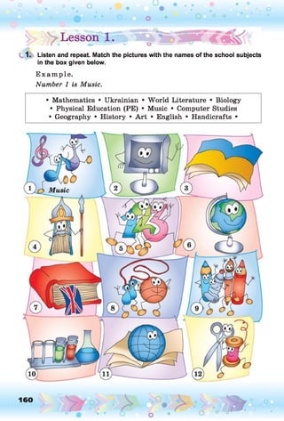 1. Listen and repeat. Match the pictures with the names of the school subjects
in the box given below.
Example.
Number 1 is Music.
• Mathematics • Ukrainian • World Literature • Biology
• Physical Education (PE) • Music • Computer Studies
• Geography • History • A rt • English • Handicrafts •
160 ,o
o
 