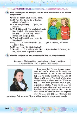 Conversation Lab
5. Read and complete the dialogue. Then act it out. Use the verbs in the Present
Simple Tense.
A: Tell me about your school, Jane.
B: (0) / go (I / to go) to a theatre
school in London.
A: What subjects (1) ..... (you / to
study)?
B: Well, (2) ..... (I / to study) subjects
like English, Maths and Science,
but (3) ..... (I / to do) Drama,
Dance and Singing, too.
A: Which subject (4) ..... (you / to
like) best?
B: (5) ..... (I / to love) Drama. (6) ..... (we / always / to have)
a lot of fun.
A: ( 7 ) .....(you / to like) singing?
B: No, ( 8 ) .....(I / to hate ) it! ( 9 ) .......(my teacher / always / to
tell) me I need to practise more.
6. Read and complete the text. Use the words from the box given below.
• feelings • Mathematics • understand • draw • subjects
• watercolours • Art • paint • emotions •
paintings. A rt helps us (9)
I am sure that ( 1 ) .....is very impor­
tant and useful. We can’t do any calcu­
lations without it. But I also like other
(2) .....we study at school, too. One of
them is ( 3 ) ........I ’m fond of drawing
and painting in these lessons. When we
(4) ..... we draw pictures with a pen,
a pencil or chalk. When we (5) ..... we
paint pictures with paint and use paint­
brushes. We may paint in (6) ..... or in
oils. When we draw or paint we express
our (7) ..... and (8) ..... through the
.. other subjects much more clearly.
 