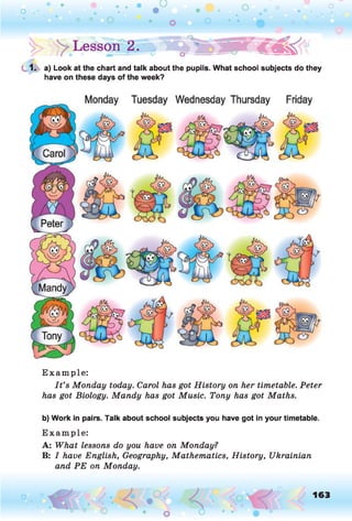!> > Lesson | . » P E lT S S W I€_^<
1. a) Look at the chart and talk about the pupils. What school subjects do they
have on these days of the week?
E xam p le:
I t ’s Monday today. Carol has got History on her timetable. Peter
has got Biology. Mandy has got Music. Tony has got Maths.
b) Work in pairs. Talk about school subjects you have got in your timetable.
E xam p le:
A: What lessons do you have on Monday?
B: I have English, Geography, Mathematics, History, Ukrainian
and PE on Monday.
o 163
 