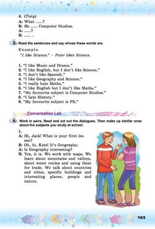 4. (Tony)
A: What .....?
B: He .....Computer Studies.
A: .....?
B: .........
3. Read the sentences and say whose these words are.
Example.
“I like Science.” - Peter likes Science.
1. “I like Music and Drama.”
2. “I like English, but I don’t like Science.”
3. “I don’t like Spanish.”
4. “I like Geography and Science.”
5. “I really hate Maths.”
6. “I like English but I don’t like Maths.”
7. “My favourite subject is Computer Studies.”
8. “I hate History.”
9. “My favourite subject is PE.”
Conversation Lab
4. Work in pairs. Read and act out the dialogues. Then make up similar ones
about the subjects you study at school.
1.
A: Hi, Jack! What is your first les­
son?
B: Oh, hi, Kate! It’s Geography.
A: Is Geography interesting?
B: Yes, it is. W e work with maps. We
learn about mountains and valleys,
about water routes and using them
for trade. We talk about countries
and cities, specific buildings and
interesting places, people and
nature.
165
 