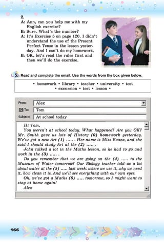 O O O
•. o
O O O 1 ° O
A: Ann, can you help me with my
English exercise?
B: Sure. What’s the number?
A: It’s Exercise 5 on page 120. I didn’t
understand the use of the Present
Perfect Tense in the lesson yester­
day. And I can’t do my homework.
B: OK, let’s read the rules first and
then we’ll do the exercise.
5. Read and complete the email. Use the words from the box given below.
• homework • library • teacher • university • test
• excursion • test • lesson •
From:
HI To:
Subject:
Alex
|Tom
|A t school today
H i Tom, —
You weren’t at school today. What happened? Are you OK? —
Mr. Smith gave us lots of History (0 ) homework yesterday.
We’ve got a new Art (1 ) .......Her name is Miss Evans, and she
said I should study Art at the (2 ) .......
John talked a lot in the Maths lesson, so he had to go and
work in the (3 ) .......
Do you remember that we are going on the (4) ..... to the
Museum of Water tomorrow? Our Biology teacher told us a lot
about water at the (5) .....last week: where we use it, why we need
it, how clean it is. And we’ll see everything with our own eyes.
Oh, we’ve got a Maths (6 ) .....tomorrow, so I might want to
stay at home again!
Alex
~ A
166
 