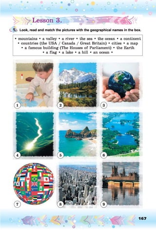 O O O O O
O ° flo
!> Lesson | .» € « | ^
1. Look, read and match the pictures with the geographical names in the box.
• mountains • a valley • a river • the sea • the ocean • a continent
• countries (the USA / Canada / Great Britain) • cities • a map
• a famous building (The Houses of Parliament) • the Earth
• a flag • a lake • a hill • an ocean •
167
O
 