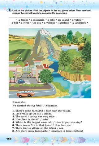 o o o
•. o
0 • • o o • O ° °
t 2. Look at the picture. Find the objects in the box given below. Then read and
choose the correct words to complete the sentences.
• a forest • a mountain • a lake • an island • a valley •
a hill • a river • the sea • a volcano • farmland • a landmark •
Example.
We climbed the big forest / mountain.
1. There’s some farmland / lake near the village.
2. Let’s walk up the hill / island.
3. The coast / valley was very wide.
4. How deep is the hill / lake?
5. Which is the longest mountain / river in your country?
6. There was a fire in that forest / river last year.
7. There isn’t a village on the island / sea.
8. Are there many landmarks / volcanoes in Great Britain?
168 ,o o
o
 