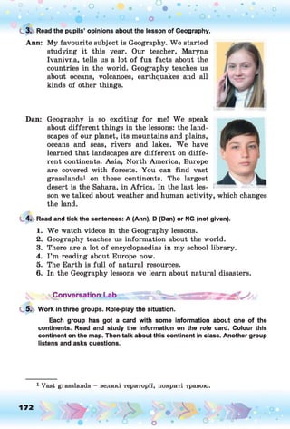 C
. 3. Read the pupils’ opinions about the lesson of Geography.
Ann: My favourite subject is Geography. We started
studying it this year. Our teacher, Maryna
Ivanivna, tells us a lot of fun facts about the
countries in the world. Geography teaches us
about oceans, volcanoes, earthquakes and all
kinds of other things.
Dan: Geography is so exciting for mel We speak
about different things in the lessons: the land­
scapes of our planet, its mountains and plains,
oceans and seas, rivers and lakes. W e have
learned that landscapes are different on diffe­
rent continents. Asia, North America, Europe
are covered with forests. You can find vast
grasslands1 on these continents. The largest
desert is the Sahara, in Africa. In the last les­
son we talked about weather and human activity, which changes
the land.
4. Read and tick the sentences: A (Ann), D (Dan) or NG (not given).
1. We watch videos in the Geography lessons.
2. Geography teaches us information about the world.
3. There are a lot of encyclopaedias in my school library.
4. I ’m reading about Europe now.
5. The Earth is full of natural resources.
6. In the Geography lessons we learn about natural disasters.
^Conversation Lab ,
5. Work in three groups. Role-play the situation.
Each group has got a card with some information about one of the
continents. Read and study the information on the role card. Colour this
continent on the map. Then talk about this continent in class. Another group
listens and asks questions.
1 Vast grasslands - великі території, покриті травою.
172
>• >
'• • *
 