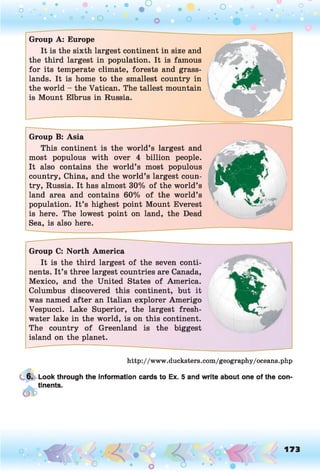 o . •
O O O
O
Group A: Europe
It is the sixth largest continent in size and
the third largest in population. It is famous
for its temperate climate, forests and grass­
lands. It is home to the smallest country in
the world - the Vatican. The tallest mountain
is Mount Elbrus in Russia.
Group B: Asia
This continent is the world’s largest and
most populous with over 4 billion people.
It also contains the world’s most populous
country, China, and the world’s largest coun­
try, Russia. It has almost 30% of the world’s
land area and contains 60% of the world’s
population. It’s highest point Mount Everest
is here. The lowest point on land, the Dead
Sea, is also here.
Group C: North America
It is the third largest of the seven conti­
nents. It’s three largest countries are Canada,
Mexico, and the United States of America.
Columbus discovered this continent, but it
was named after an Italian explorer Amerigo
Vespucci. Lake Superior, the largest fresh­
water lake in the world, is on this continent.
The country of Greenland is the biggest
island on the planet.*
6
http://www.ducksters.com/geography/oceans.php
6. Look through the information cards to Ex. 5 and write about one of the con-
a. tinents.
173
 