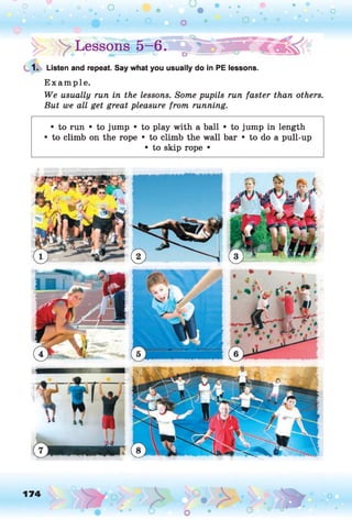 !> > Lesson®-6.
1. Listen and repeat. Say what you usually do in PE lessons.
Example.
We usually run in the lessons. Some pupils run faster than others.
But we all get great pleasure from running.
• to run • to jump • to play with a ball • to jump in length
• to climb on the rope • to climb the wall bar • to do a pull-up
• to skip rope •
174
 