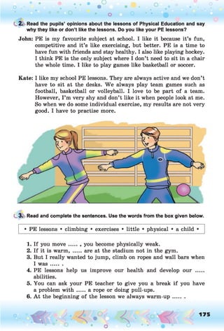 o . •
O O o
C 2. Read the pupils’ opinions about the lessons of Physical Education and say
why they like or don’t like the lessons. Do you like your PE lessons?
John: PE is my favourite subject at school. I like it because it’s fun,
competitive and it’s like exercising, but better. PE is a time to
have fun with friends and stay healthy. I also like playing hockey.
I think PE is the only subject where I don’t need to sit in a chair
the whole time. I like to play games like basketball or soccer.
Kate: I like my school PE lessons. They are always active and we don’t
have to sit at the desks. W e always play team games such as
football, basketball or volleyball. I love to be part of a team.
However, I ’m very shy and don’t like it when people look at me.
So when we do some individual exercise, my results are not very
good. I have to practise more.
3. Read and complete the sentences. Use the words from the box given below.
• PE lessons • climbing • exercises • little • physical • a child •
1. If you move ..... , you become physically weak.
2. If it is warm, ..... are at the stadium not in the gym.
3. But I really wanted to jump, climb on ropes and wall bars when
I w a s.......
4. PE lessons help us improve our health and develop our .....
abilities.
5. You can ask your PE teacher to give you a break if you have
a problem with ..... a rope or doing pull-ups.
6. A t the beginning of the lesson we always warm-up.......
o O, 175
O
 