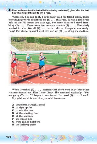C
. 4. Read and complete the text with the missing parts (A-H) given after the text.
Say what helped the girl to win a race.
“Come on. You can do it. You’re fast!” said my friend Lizzy. Those
encouraging words convinced me ( 1 ) .....that race. It was a girl’s race
held in the PE lesson two days ago. For some minutes I stood trem­
bling ( 2 ) ........There were ten nervous runners ( 3 ) ......... Everybody
wanted to win. We all (4) ..... on our shirts. Everyone was ready.
Bang! The starter’s pistol went off, and we ( 5 ) .....along the stadium.
When I reached ( 6 ) ..... , I noticed that there were only three other
runners around me. Then I saw Lizzy. She screamed excitedly, “You
are going ( 7 ) ..... !” I began to run faster. I crossed ( 8 ) ....... I won!
My gold medal is one of my special treasures.
A thundered straight ahead
B to sign up for
C to win the race
D at the starting line
E at the stadium
F the finish line
G wore jumbo numbers
H the halfway point
 