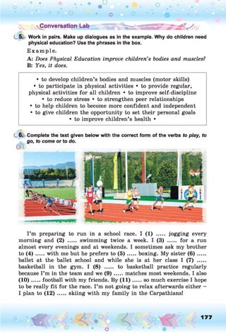5. Work in pairs. Make up dialogues as in the example. Why do children need
physical education? Use the phrases in the box.
Example.
A: Does Physical Education improve children’s bodies and muscles?
B: Yes, it does.
• to develop children’s bodies and muscles (motor skills)
• to participate in physical activities • to provide regular,
physical activities for all children • to improve self-discipline
• to reduce stress • to strengthen peer relationships
• to help children to become more confident and independent
• to give children the opportunity to set their personal goals
• to improve children’s health •
6. Complete the text given below with the correct form of the verbs to play, to
go, to come or to do.
&
I’m preparing to run in a school race. I (1) ..... jogging every
morning and (2) ..... swimming twice a week. I (3) ..... for a run
almost every evenings and at weekends. I sometimes ask my brother
to ( 4 ) .....with me but he prefers to ( 5 ) ...... boxing. My sister ( 6 ) ......
ballet at the ballet school and while she is at her class I (7) .....
basketball in the gym. I (8) ..... to basketball practice regularly
because I’m in the team and we ( 9 ) .....matches most weekends. I also
(10) ...... football with my friends. By (1 1 ).....so much exercise I hope
to be really fit for the race. I ’m not going to relax afterwards either -
I plan to (12) ..... skiing with my family in the Carpathians!
o O, 177
O
 