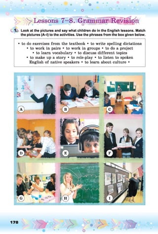 1. Look at the pictures and say what children do in the English lessons. Match
the pictures (A-l) to the activities. Use the phrases from the box given below.
• to do exercises from the textbook • to write spelling dictations
• to work in pairs • to work in groups • to do a project
• to learn vocabulary • to discuss different topics
• to make up a story • to role-play • to listen to spoken
English of native speakers • to learn about culture •
178 ,o
o
 